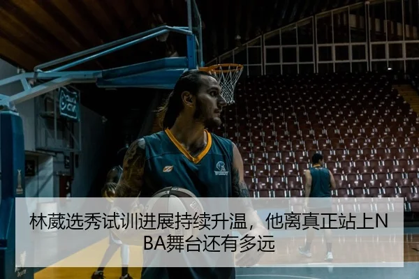 林葳选秀试训进展持续升温，他离真正站上NBA舞台还有多远